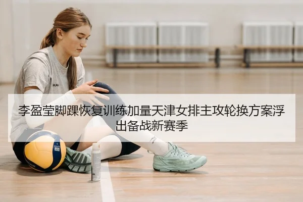 李盈莹脚踝恢复训练加量天津女排主攻轮换方案浮出备战新赛季